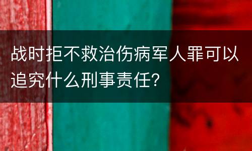 战时拒不救治伤病军人罪可以追究什么刑事责任？