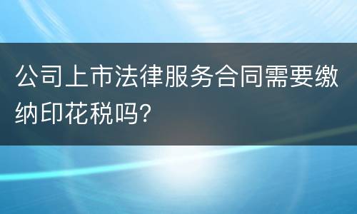 公司上市法律服务合同需要缴纳印花税吗？