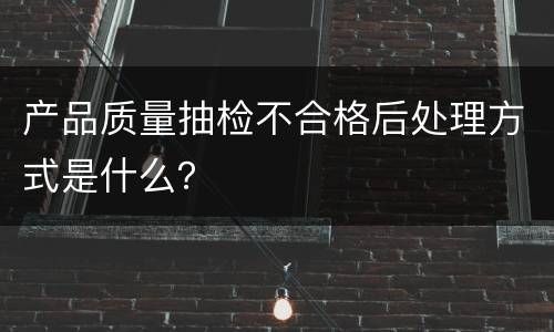 产品质量抽检不合格后处理方式是什么？