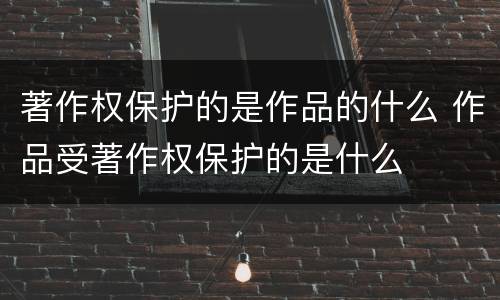 著作权保护的是作品的什么 作品受著作权保护的是什么