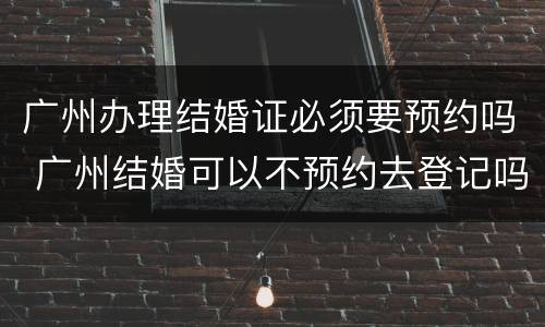 广州办理结婚证必须要预约吗 广州结婚可以不预约去登记吗?