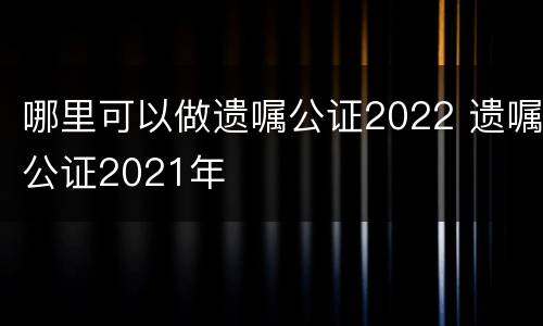 哪里可以做遗嘱公证2022 遗嘱公证2021年