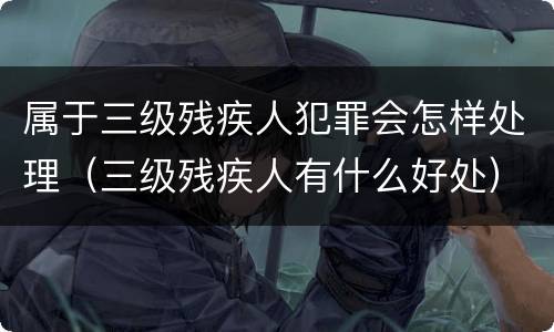 属于三级残疾人犯罪会怎样处理（三级残疾人有什么好处）