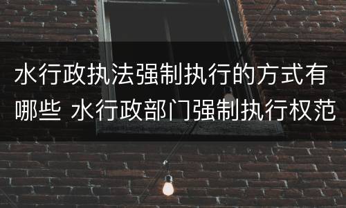 水行政执法强制执行的方式有哪些 水行政部门强制执行权范围