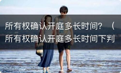 所有权确认开庭多长时间？（所有权确认开庭多长时间下判决书）
