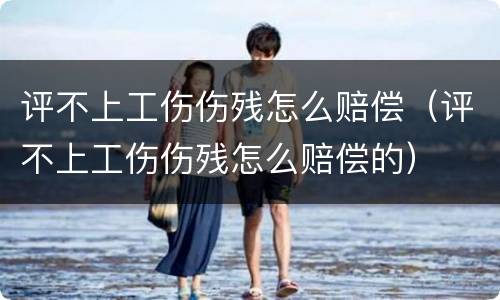 评不上工伤伤残怎么赔偿（评不上工伤伤残怎么赔偿的）