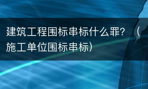 建筑工程围标串标什么罪？（施工单位围标串标）