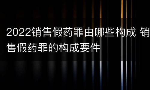 2022销售假药罪由哪些构成 销售假药罪的构成要件