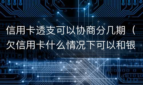 信用卡透支可以协商分几期（欠信用卡什么情况下可以和银行协商分期还）