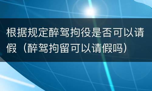 根据规定醉驾拘役是否可以请假（醉驾拘留可以请假吗）