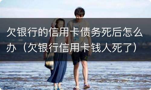 欠银行的信用卡债务死后怎么办（欠银行信用卡钱人死了）