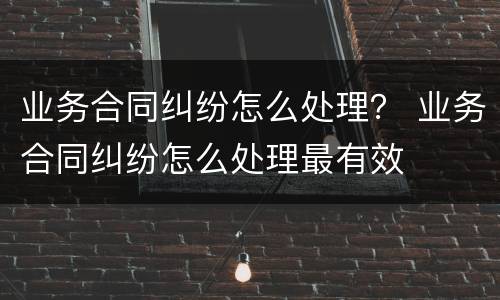 业务合同纠纷怎么处理？ 业务合同纠纷怎么处理最有效