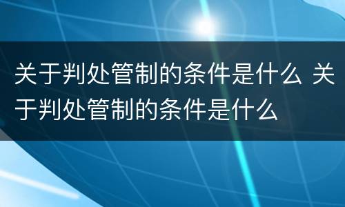 关于判处管制的条件是什么 关于判处管制的条件是什么