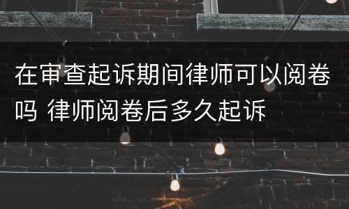 在审查起诉期间律师可以阅卷吗 律师阅卷后多久起诉