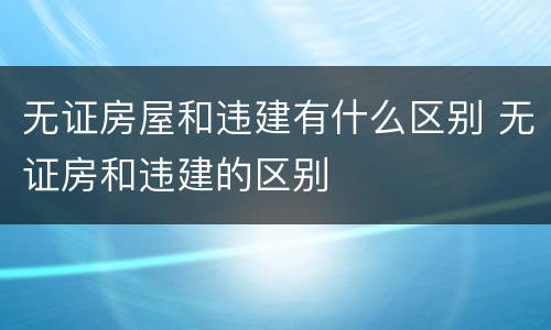 无证房屋和违建有什么区别 无证房和违建的区别