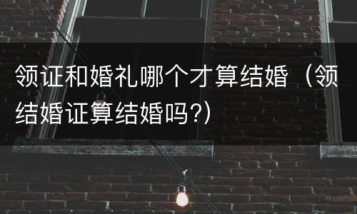 领证和婚礼哪个才算结婚（领结婚证算结婚吗?）