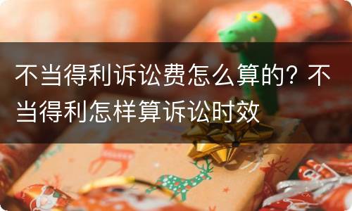 不当得利诉讼费怎么算的? 不当得利怎样算诉讼时效