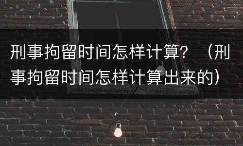 刑事拘留时间怎样计算？（刑事拘留时间怎样计算出来的）