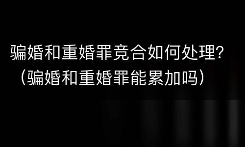 骗婚和重婚罪竞合如何处理？（骗婚和重婚罪能累加吗）