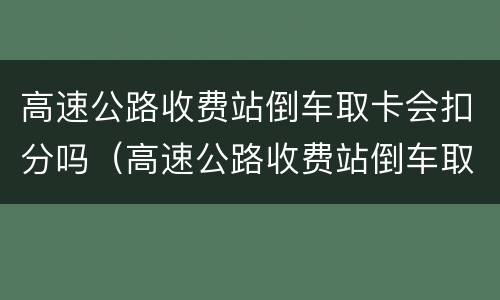 高速公路收费站倒车取卡会扣分吗（高速公路收费站倒车取卡会扣分吗怎么处理）