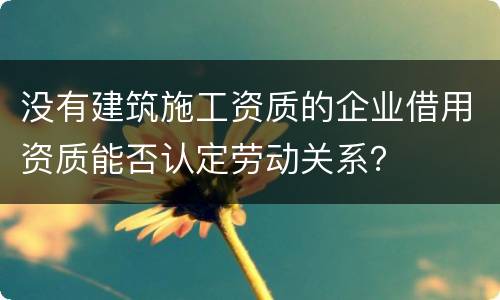 没有建筑施工资质的企业借用资质能否认定劳动关系？