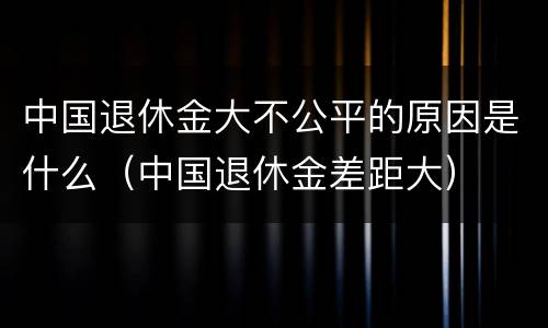 中国退休金大不公平的原因是什么（中国退休金差距大）