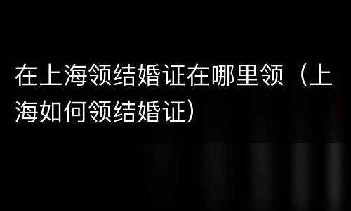 在上海领结婚证在哪里领（上海如何领结婚证）
