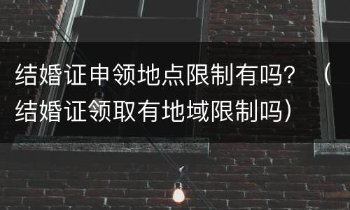 结婚证申领地点限制有吗？（结婚证领取有地域限制吗）