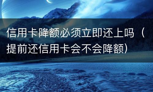信用卡降额必须立即还上吗（提前还信用卡会不会降额）
