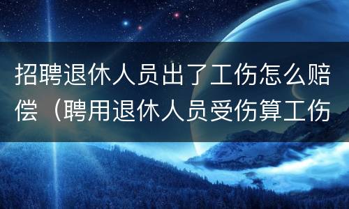 招聘退休人员出了工伤怎么赔偿（聘用退休人员受伤算工伤吗）
