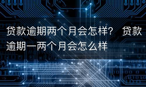 贷款逾期两个月会怎样？ 贷款逾期一两个月会怎么样