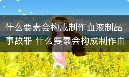 什么要素会构成制作血液制品事故罪 什么要素会构成制作血液制品事故罪行