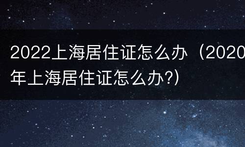 2022上海居住证怎么办（2020年上海居住证怎么办?）