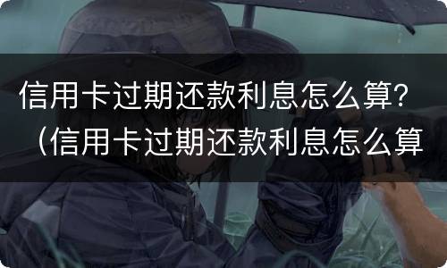 信用卡过期还款利息怎么算？（信用卡过期还款利息怎么算出来的）