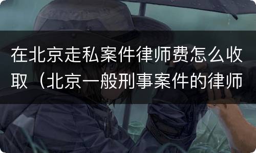 在北京走私案件律师费怎么收取（北京一般刑事案件的律师费）