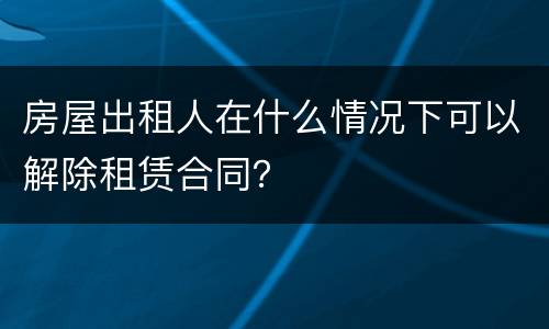 房屋出租人在什么情况下可以解除租赁合同？