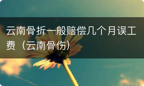 云南骨折一般赔偿几个月误工费（云南骨伤）