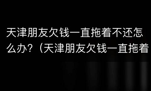 天津朋友欠钱一直拖着不还怎么办?（天津朋友欠钱一直拖着不还怎么办理）