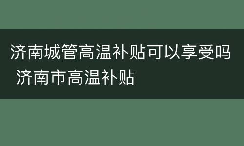 济南城管高温补贴可以享受吗 济南市高温补贴