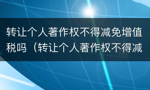 转让个人著作权不得减免增值税吗（转让个人著作权不得减免增值税吗）
