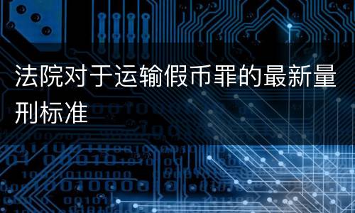 法院对于运输假币罪的最新量刑标准