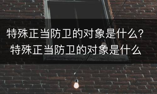 特殊正当防卫的对象是什么？ 特殊正当防卫的对象是什么
