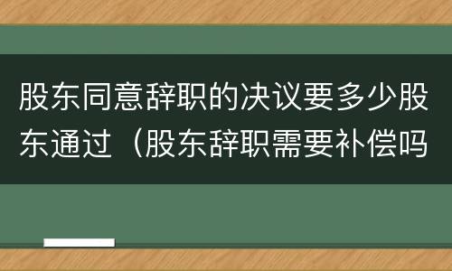 股东同意辞职的决议要多少股东通过（股东辞职需要补偿吗）