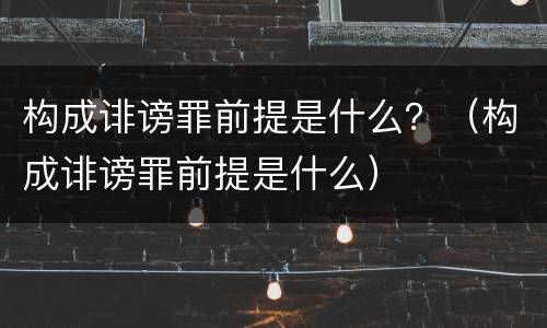 构成诽谤罪前提是什么？（构成诽谤罪前提是什么）