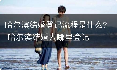 哈尔滨结婚登记流程是什么？ 哈尔滨结婚去哪里登记