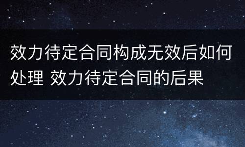 效力待定合同构成无效后如何处理 效力待定合同的后果