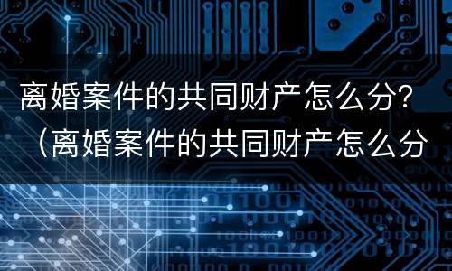 离婚案件的共同财产怎么分？（离婚案件的共同财产怎么分的）