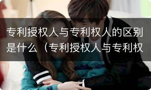 专利授权人与专利权人的区别是什么（专利授权人与专利权人的区别是什么呢）