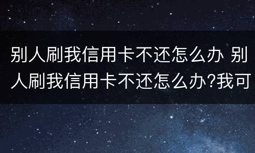 别人刷我信用卡不还怎么办 别人刷我信用卡不还怎么办?我可以报警吗?