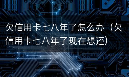 欠信用卡七八年了怎么办（欠信用卡七八年了现在想还）